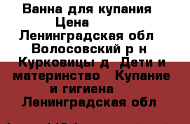 Ванна для купания › Цена ­ 200 - Ленинградская обл., Волосовский р-н, Курковицы д. Дети и материнство » Купание и гигиена   . Ленинградская обл.